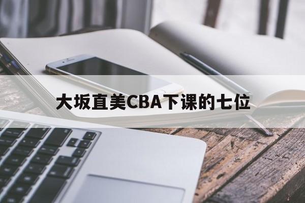 大坂直美CBA下课的七位(大坂直美cba下课的七位球员是谁) 大坂直美CBA下课的七位(大坂直美cba下课的七位球员是谁)