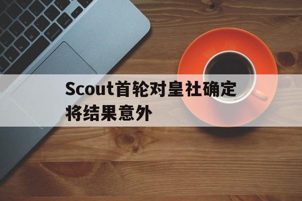 Scout首轮对皇社确定将结果意外(Scout说LCK教练比LPL教练更好) Scout首轮对皇社确定将结果意外(Scout说LCK教练比LPL教练更好)